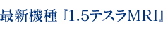 最新機種『1.5テスラMRI』